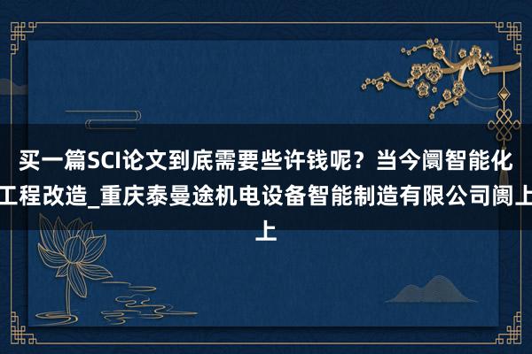 买一篇SCI论文到底需要些许钱呢?当今阛智能化工程改造_重庆泰曼途机电设备智能制造有限公司阓上